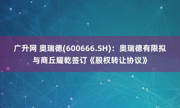 广升网 奥瑞德(600666.SH)：奥瑞德有限拟与商丘耀乾签订《股权转让协议》