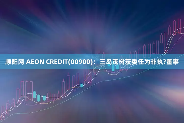顺阳网 AEON CREDIT(00900)：三岛茂树获委任为非执?董事
