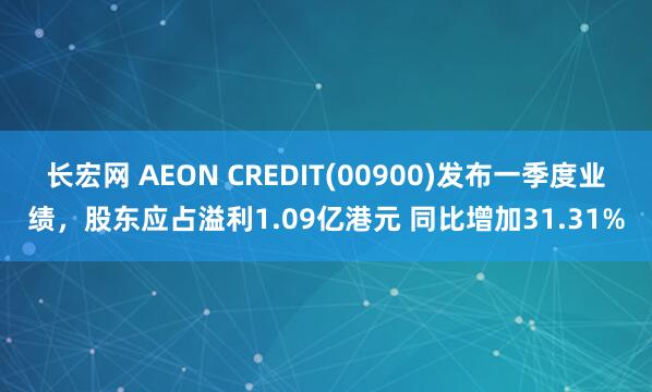 长宏网 AEON CREDIT(00900)发布一季度业绩，股东应占溢利1.09亿港元 同比增加31.31%