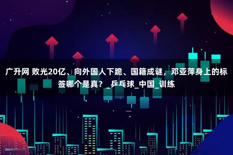 广升网 败光20亿、向外国人下跪、国籍成谜，邓亚萍身上的标签哪个是真？_乒乓球_中国_训练