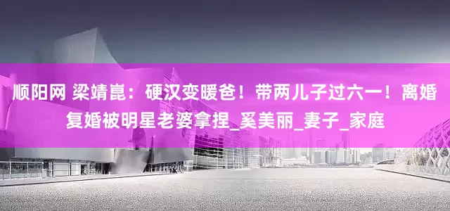 顺阳网 梁靖崑：硬汉变暖爸！带两儿子过六一！离婚复婚被明星老婆拿捏_奚美丽_妻子_家庭