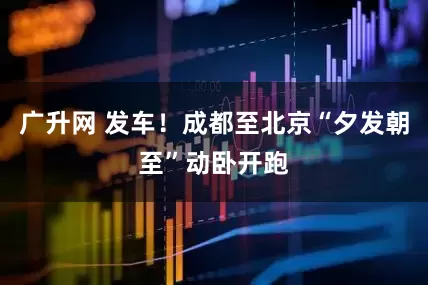 广升网 发车！成都至北京“夕发朝至”动卧开跑