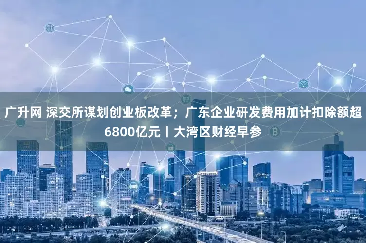 广升网 深交所谋划创业板改革；广东企业研发费用加计扣除额超6800亿元丨大湾区财经早参