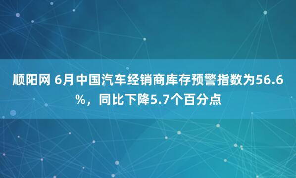顺阳网 6月中国汽车经销商库存预警指数为56.6%，同比下降5.7个百分点