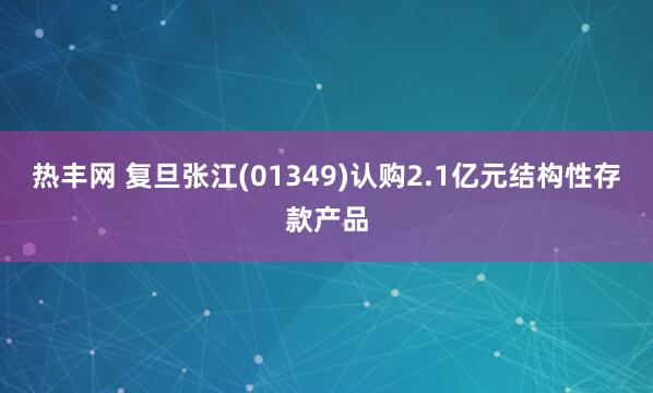 热丰网 复旦张江(01349)认购2.1亿元结构性存款产品