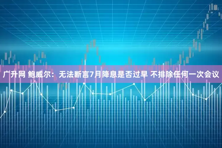广升网 鲍威尔：无法断言7月降息是否过早 不排除任何一次会议