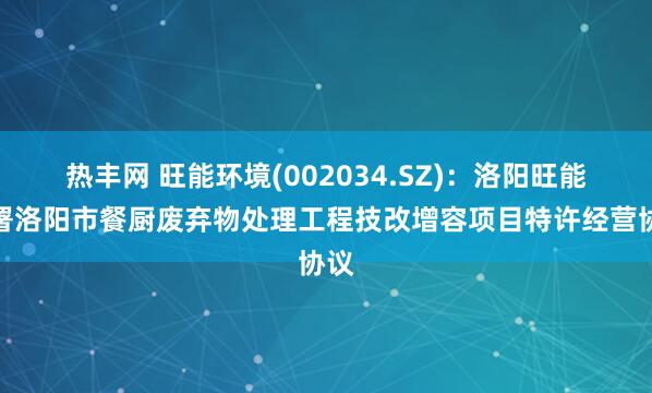 热丰网 旺能环境(002034.SZ)：洛阳旺能签署洛阳市餐厨废弃物处理工程技改增容项目特许经营协议
