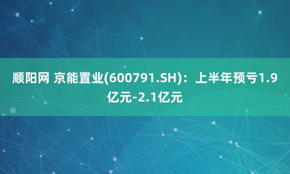 顺阳网 京能置业(600791.SH)：上半年预亏1.9亿元-2.1亿元