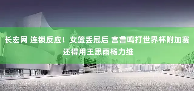 长宏网 连锁反应！女篮丢冠后 宫鲁鸣打世界杯附加赛 还得用王思雨杨力维