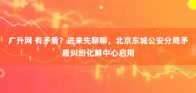 广升网 有矛盾？进来先聊聊，北京东城公安分局矛盾纠纷化解中心启用