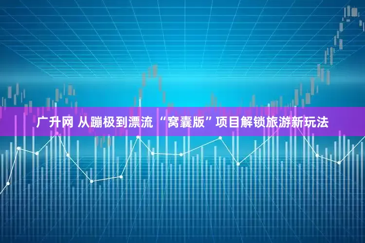 广升网 从蹦极到漂流 “窝囊版”项目解锁旅游新玩法