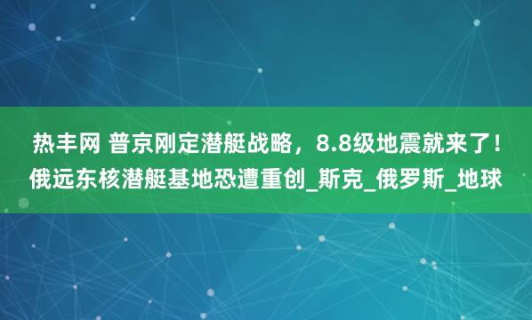 热丰网 普京刚定潜艇战略，8.8级地震就来了！俄远东核潜艇基地恐遭重创_斯克_俄罗斯_地球