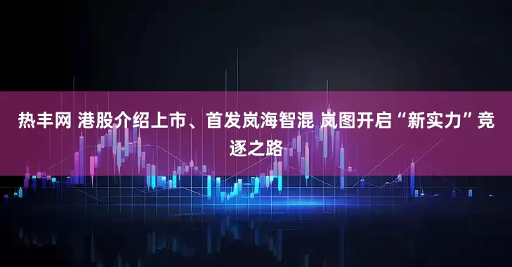 热丰网 港股介绍上市、首发岚海智混 岚图开启“新实力”竞逐之路