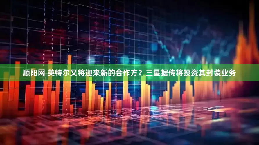 顺阳网 英特尔又将迎来新的合作方？三星据传将投资其封装业务