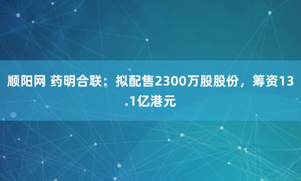 顺阳网 药明合联：拟配售2300万股股份，筹资13.1亿港元