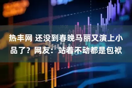 热丰网 还没到春晚马丽又演上小品了？网友：站着不动都是包袱