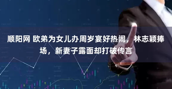 顺阳网 欧弟为女儿办周岁宴好热闹，林志颖捧场，新妻子露面却打破传言