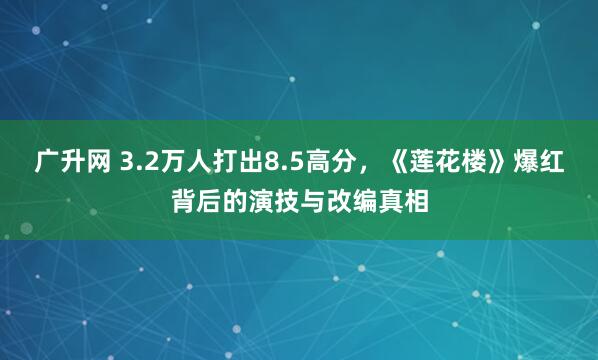 广升网 3.2万人打出8.5高分，《莲花楼》爆红背后的演技与改编真相