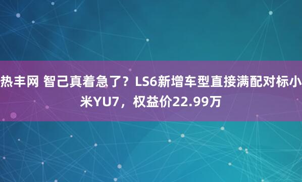 热丰网 智己真着急了？LS6新增车型直接满配对标小米YU7，权益价22.99万