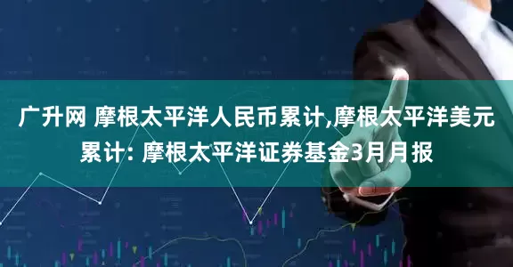 广升网 摩根太平洋人民币累计,摩根太平洋美元累计: 摩根太平洋证券基金3月月报