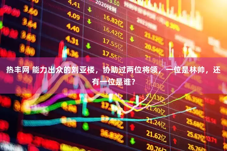热丰网 能力出众的刘亚楼，协助过两位将领，一位是林帅，还有一位是谁？