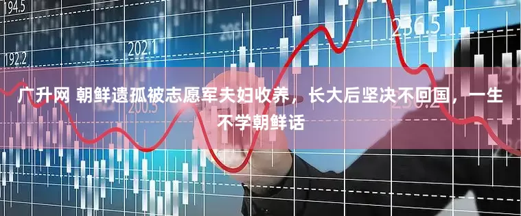 广升网 朝鲜遗孤被志愿军夫妇收养，长大后坚决不回国，一生不学朝鲜话