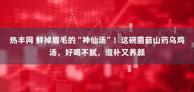 热丰网 鲜掉眉毛的“神仙汤”！这碗菌菇山药乌鸡汤，好喝不腻，滋补又养颜