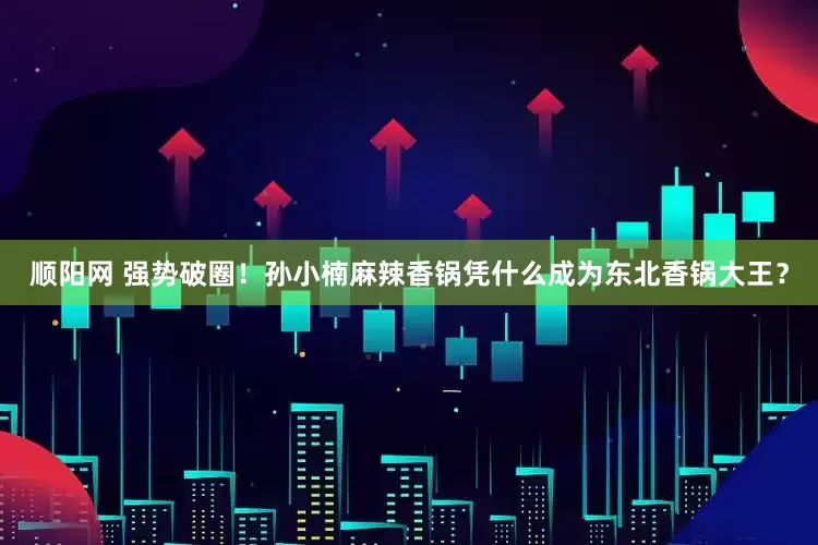 顺阳网 强势破圈！孙小楠麻辣香锅凭什么成为东北香锅大王？