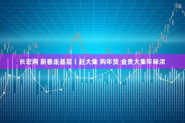 长宏网 新春走基层丨赶大集 购年货 金贵大集年味浓