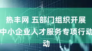 热丰网 五部门组织开展中小企业人才服务专项行动