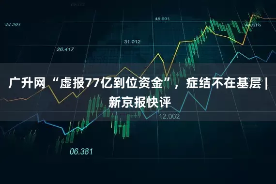 广升网 “虚报77亿到位资金”，症结不在基层 | 新京报快评